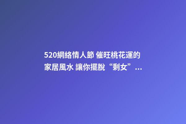 520網絡情人節 催旺桃花運的家居風水 讓你擺脫“剩女”稱呼
